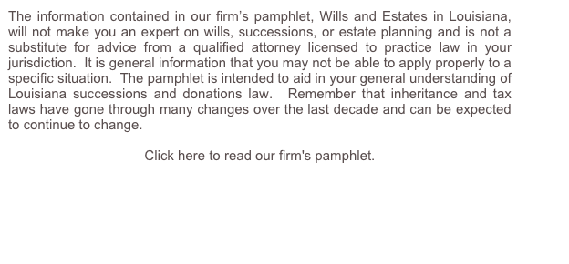The information contained in our firm’s pamphlet, Wills and Estates in Louisiana, will not make you an expert on wills, successions, or estate planning and is not a substitute for advice from a qualified attorney licensed to practice law in your jurisdiction.  It is general information that you may not be able to apply properly to a specific situation.  The pamphlet is intended to aid in your general understanding of Louisiana successions and donations law.  Remember that inheritance and tax laws have gone through many changes over the last decade and can be expected to continue to change.

Click here to read our firm's pamphlet.
