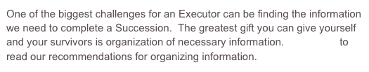 One of the biggest challenges for an Executor can be finding the information we need to complete a Succession.  The greatest gift you can give yourself and your survivors is organization of necessary information.  Click here to read our recommendations for organizing information.